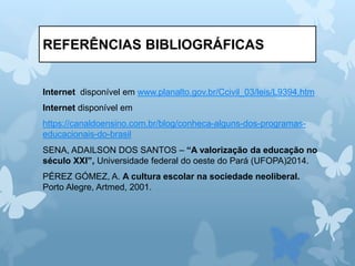 REFERÊNCIAS BIBLIOGRÁFICAS
Internet disponível em www.planalto.gov.br/Ccivil_03/leis/L9394.htm
Internet disponível em
https://canaldoensino.com.br/blog/conheca-alguns-dos-programas-
educacionais-do-brasil
SENA, ADAILSON DOS SANTOS – “A valorização da educação no
século XXI”, Universidade federal do oeste do Pará (UFOPA)2014.
PÉREZ GÓMEZ, A. A cultura escolar na sociedade neoliberal.
Porto Alegre, Artmed, 2001.
 
