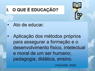 I. O QUE É EDUCAÇÃO?
• Ato de educar.
• Aplicação dos métodos próprios
para assegurar a formação e o
desenvolvimento físico, intelectual
e moral de um ser humano;
pedagogia, didática, ensino.
(HOUAISS, 2009)
 