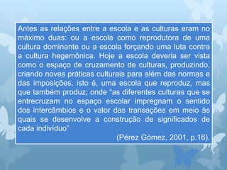 Antes as relações entre a escola e as culturas eram no
máximo duas: ou a escola como reprodutora de uma
cultura dominante ou a escola forçando uma luta contra
a cultura hegemônica. Hoje a escola deveria ser vista
como o espaço de cruzamento de culturas, produzindo,
criando novas práticas culturais para além das normas e
das imposições, isto é, uma escola que reproduz, mas
que também produz; onde “as diferentes culturas que se
entrecruzam no espaço escolar impregnam o sentido
dos intercâmbios e o valor das transações em meio às
quais se desenvolve a construção de significados de
cada indivíduo”
(Pérez Gómez, 2001, p.16).
 