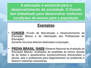 Exemplos:
• FUNDEB (Fundo de Manutenção e Desenvolvimento da
Educação Básica e de Valorização dos Profissionais da
Educação) .
Aumento recursos federais destinados à educação.
• PROVA BRASIL /SAEB (Sistema Nacional de Avaliação da
Educação Básica) .Avaliações da qualidade do ensino através
de de testes e questionários socioeconômicos direcionados a
alunos, pais e professores para diagnosticarem os problemas e
fazerem melhorias necessárias.
A educação é essencial para o
desenvolvimento da sociedade. O Estado
tem trabalhado para desenvolver melhores
condições de ensino para a população.
 