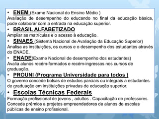 • ENEM (Exame Nacional do Ensino Médio )
Avaliação de desempenho do educando no final da educação básica,
pode colaborar com a entrada na educação superior.
• BRASIL ALFABETIZADO
Ampliar as matrículas e o acesso à educação.
• SINAES (Sistema Nacional de Avaliação da Educação Superior)
Analisa as instituições, os cursos e o desempenho dos estudantes através
do ENADE.
• ENADE(Exame Nacional de desempenho dos estudantes)
Avalia alunos recém-formados e recém-ingressos nos cursos de
graduação.
• PROUNI (Programa Universidade para todos )
O governo concede bolsas de estudos parciais ou integrais a estudantes
de graduação em instituições privadas de educação superior.
• Escolas Técnicas Federais
Formação profissional de jovens , adultos . Capacitação de professores.
Concede prêmios a projetos empreendedores de alunos de escolas
públicas de ensino profissional.
 