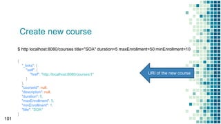 Create new course
101
$ http localhost:8080/courses title="SOA" duration=5 maxEnrollment=50 minEnrollment=10
{
"_links": {
"self": {
"href": "http://localhost:8080/courses/1"
}
},
"courseId": null,
"description": null,
"duration": 5,
"maxEnrollment": 5,
"minEnrollment": 1,
"title": "SOA"
}
URI of the new course
 