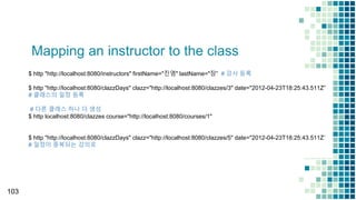 Mapping an instructor to the class
103
$ http "http://localhost:8080/instructors" firstName="진영" lastName="장” # 강사 등록
$ http "http://localhost:8080/clazzDays" clazz="http://localhost:8080/clazzes/3" date="2012-04-23T18:25:43.511Z”
# 클래스의 일정 등록
# 다른 클래스 하나 더 생성
$ http localhost:8080/clazzes course="http://localhost:8080/courses/1"
$ http "http://localhost:8080/clazzDays" clazz="http://localhost:8080/clazzes/5" date="2012-04-23T18:25:43.511Z”
# 일정이 중복되는 강의로
 
