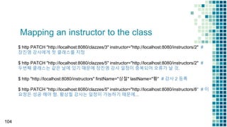 Mapping an instructor to the class
104
$ http PATCH "http://localhost:8080/clazzes/3" instructor="http://localhost:8080/instructors/2" #
장진영 강사에게 첫 클래스를 지정
$ http PATCH "http://localhost:8080/clazzes/5" instructor="http://localhost:8080/instructors/2" #
두번째 클래스는 같은 날에 있기 때문에 장진영 강사 일정이 중복되어 오류가 날 것.
$ http "http://localhost:8080/instructors" firstName="상철" lastName="황” # 강사 2 등록
$ http PATCH "http://localhost:8080/clazzes/5" instructor="http://localhost:8080/instructors/8" # 이
요청은 성공 해야 함. 황상철 강사는 일정이 가능하기 때문에...
 