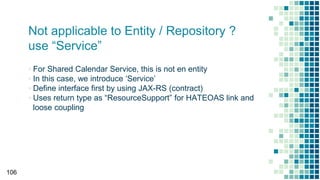 Not applicable to Entity / Repository ?
use “Service”
▪ For Shared Calendar Service, this is not en entity
▪ In this case, we introduce ‘Service’
▪ Define interface first by using JAX-RS (contract)
▪ Uses return type as “ResourceSupport” for HATEOAS link and
loose coupling
106
 