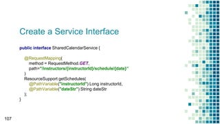 Create a Service Interface
107
public interface SharedCalendarService {
@RequestMapping(
method = RequestMethod.GET,
path="/instructors/{instructorId}/schedule/{date}”
)
ResourceSupport getSchedules(
@PathVariable("instructorId") Long instructorId,
@PathVariable("dateStr") String dateStr
);
}
 