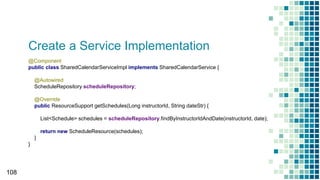 Create a Service Implementation
108
@Component
public class SharedCalendarServiceImpl implements SharedCalendarService {
@Autowired
ScheduleRepository scheduleRepository;
@Override
public ResourceSupport getSchedules(Long instructorId, String dateStr) {
List<Schedule> schedules = scheduleRepository.findByInstructorIdAndDate(instructorId, date);
return new ScheduleResource(schedules);
}
}
 