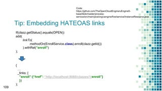 Tip: Embedding HATEOAS links
109
If(clazz.getStatus().equals(OPEN))
add(
linkTo(
methodOn(EnrollService.class).enroll(clazz.getId())
).withRel(”enroll")
);
{
…
_links: {
”enroll”:{“href”: “http://localhost:8080/clazzes/1/enroll”}
})
);
Code:
https://github.com/TheOpenCloudEngine/uEngine5-
base/blob/master/process-
service/src/main/java/org/uengine/five/service/InstanceResource.java
 