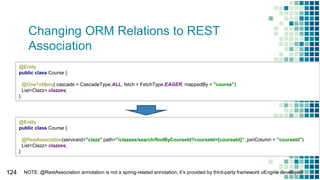 Changing ORM Relations to REST
Association
124
@Entity
public class Course {
@OneToMany( cascade = CascadeType.ALL, fetch = FetchType.EAGER, mappedBy = "course")
List<Clazz> clazzes;
}
@Entity
public class Course {
@RestAssociation(serviceId="clazz" path="/clazzes/search/findByCourseId?courseId={courseId}", joinColumn = "courseId")
List<Clazz> clazzes;
}
NOTE: @RestAssociation annotation is not a spring-related annotation, it’s provided by third-party framework uEngine developed
 