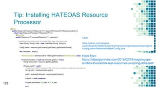Tip: Installing HATEOAS Resource
Processor
125
@Bean
public ResourceProcessor<Resource<?>> resourceProcessorForRestAssociation() {
return new ResourceProcessor<Resource<?>>() {
@Override
public Resource<?> process(Resource<?> resource) {
// additional processing only for entities that have rest resources
Map<String, String> links = new HashMap<String, String>();
Field[] fields = resource.getContent().getClass().getDeclaredFields();
for (Field field : fields) {
RestAssociation restAssociation = field.getAnnotation(RestAssociation.class);
if (restAssociation != null && resource.getId() != null) {
String resourceId = resource.getId().getRel();
if (resourceId != null) {
// construct a REST endpoint URL from the annotation properties and entity id
String path = restAssociation.path();
path = evaluatePath(path, resource.getContent());
if (path == null) continue;
if (!path.startsWith("/")) path = "/" + path;
Code:
https://github.com/uengine-
oss/metaworks4/blob/master/src/main/java/org/metaworks/springboot
/configuration/Metaworks4WebConfig.java
Hints from:
https://objectpartners.com/2016/02/18/mapping-jpa-
entities-to-external-rest-resources-in-spring-data-rest/
 