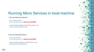 Running Micro Services in local machine
133
2. Run and test Class Service
1. Run and test Course Service
$ cd clazz-service/
$ mvn spring-boot:run –Dserver.port=8088
Launch another shell and confirm server is up:
$ http localhost:8088/clazzes
$ cd course-service/
$ mvn spring-boot:run –Dserver.port=8089
Launch another shell and check the server is up:
$ http localhost:8089/courses
 