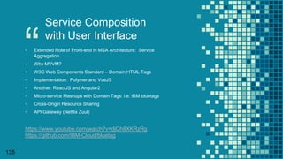 “
135
Service Composition
with User Interface
▪ Extended Role of Front-end in MSA Architecture: Service
Aggregation
▪ Why MVVM?
▪ W3C Web Components Standard – Domain HTML Tags
▪ Implementation: Polymer and VueJS
▪ Another: ReactJS and Angular2
▪ Micro-service Mashups with Domain Tags: i.e. IBM bluetags
▪ Cross-Origin Resource Sharing
▪ API Gateway (Netflix Zuul)
https://www.youtube.com/watch?v=djQh8XKRzRg
https://github.com/IBM-Cloud/bluetag
 