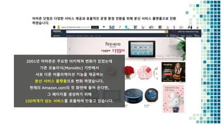 아마존 닷컴은 다양한 서비스 제공과 효율적인 운영 환경 전환을 위해 분산 서비스 플랫폼으로 전환
하였습니다.
2001년 아마존은 주요한 아키텍쳐 변화가 있었는데
기존 모놀리식(Monolitic) 기반에서
서로 다른 어플리케이션 기능을 제공하는
분산 서비스 플랫폼으로 변화 하였습니다.
현재의 Amazon.com의 첫 화면에 들어 온다면,
그 페이지를 생성하기 위해
100여개가 넘는 서비스를 호출하여 만들고 있습니다.
 