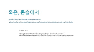 혹은, 콘솔에서
▪gcloud config set compute/zone us-central1-a
▪gcloud config set compute/region us-central1 gcloud container clusters create my-first-cluster
스크립트 주소:
https://github.com/TheOpenCloudEngine/uEngine-cloud/wiki/Kubernetes-
%EC%8B%A4%EC%8A%B5-%EC%8A%A4%ED%81%AC%EB%A6%BD%ED%8A%B8
 