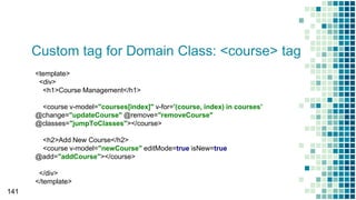 Custom tag for Domain Class: <course> tag
141
<template>
<div>
<h1>Course Management</h1>
<course v-model="courses[index]" v-for='(course, index) in courses'
@change="updateCourse" @remove="removeCourse"
@classes="jumpToClasses"></course>
<h2>Add New Course</h2>
<course v-model="newCourse" editMode=true isNew=true
@add="addCourse"></course>
</div>
</template>
 