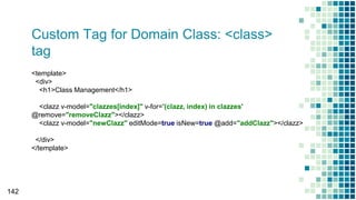 Custom Tag for Domain Class: <class>
tag
142
<template>
<div>
<h1>Class Management</h1>
<clazz v-model="clazzes[index]" v-for='(clazz, index) in clazzes'
@remove="removeClazz"></clazz>
<clazz v-model="newClazz" editMode=true isNew=true @add="addClazz"></clazz>
</div>
</template>
 