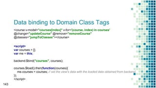 Data binding to Domain Class Tags
143
<script>
var courses = [];
var me = this;
backend.$bind("courses", courses);
courses.$load().then(function(courses){
me.courses = courses; // set the view's data with the loaded data obtained from backend.
});
</script>
<course v-model="courses[index]" v-for='(course, index) in courses'
@change="updateCourse" @remove="removeCourse"
@classes="jumpToClasses"></course>
 