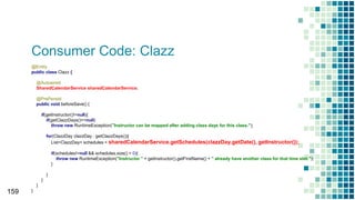 Consumer Code: Clazz
159
@Entity
public class Clazz {
@Autowired
SharedCalendarService sharedCalendarService;
@PrePersist
public void beforeSave() {
if(getInstructor()!=null){
if(getClazzDays()==null)
throw new RuntimeException("Instructor can be mapped after adding class days for this class.");
for(ClazzDay clazzDay : getClazzDays()){
List<ClazzDay> schedules = sharedCalendarService.getSchedules(clazzDay.getDate(), getInstructor());
if(schedules!=null && schedules.size() > 0){
throw new RuntimeException("Instructor " + getInstructor().getFirstName() + " already have another class for that time slot.");
}
}
}
}
}
 