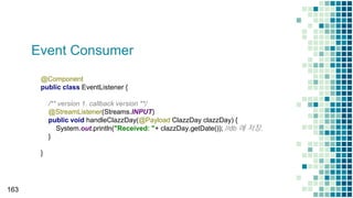 Event Consumer
163
@Component
public class EventListener {
/** version 1. callback version **/
@StreamListener(Streams.INPUT)
public void handleClazzDay(@Payload ClazzDay clazzDay) {
System.out.println("Received: "+ clazzDay.getDate()); //db 에 저장.
}
}
 