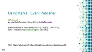 Using Kafka: Event Publisher
165
@Autowired
private KafkaTemplate<String, String> kafkaTemplate;
Schedule schedule = new Schedule(“과정기획일정”, “2018-3-5”);
kafkaTemplate.send("calendar.topic", schedule);
참고: https://github.com/TheOpenCloudEngine/uEngine5-base/issues/78
 