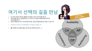 여기서 선택의 길을 만남
• 내 서비스에서 데이터 불일치가 얼마나 미션 크리티컬 한가?
• 크리티컬 하다고 응답한다면, 내 서비스의 성능과 확장성에 비하여
크리티컬 한가?
• 성능과 확장성 보다 크리티컬 하다면, 성능과 확장성을 포기할 수 있는가?
• 성공한 내 서비스의 경쟁자들은 무엇을 포기했는가?
•  강력한 의사결정 필요 (무엇으로 태어날 것인가…)
 