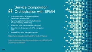 “
177
Service Composition:
Orchestration with BPMN
▪ The highest level of SOA Maturity Model:
Dynamically reconfigurable
▪ Dynamic Application Assembly by Business
Process Modeling (BPMN 2.0)
▪ BPMN 2.0 Tools: Camunda BPM, uEngine5
▪ Cloud Service Brokerage with BPM: Intergration
CSB
▪ IBM BPM on Cloud, Mendix and Appian
https://www.youtube.com/watch?v=imS_51Ypnro
https://mikethearchitectblog.wordpress.com/2009/09/19
/soa-maturity-models/
 