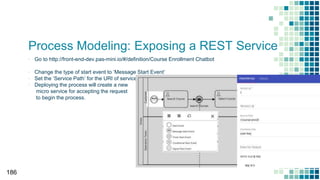 Process Modeling: Exposing a REST Service
▪ Go to http://front-end-dev.pas-mini.io/#/definition/Course Enrollment Chatbot
▪ Change the type of start event to ‘Message Start Event’
▪ Set the ‘Service Path’ for the URI of service
▪ Deploying the process will create a new
micro service for accepting the request
to begin the process.
186
 