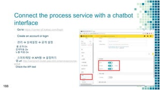 Connect the process service with a chatbot
interface
▪ Go to https://center-pf.kakao.com/login
▪ Create an account or login
▪ 관리  상세설정  공개 설정
▫ 홈 공개 On
▫ 검색허용 On
▫ 노출 허용 On
▪ 스마트채팅  API형  설정하기
▫ 앱 url: http://uengine5-router.pas-mini.io/services/course-
enroll
▫ Check the API test
188
 