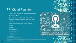 “
201
Cloud Foundry
▪ Code a Java (or Node.js) app using Spring Boot
▪ Build using Maven
▪ Subscribe to one of Cloud Foundry certified
platforms: Pivotal, Swisscom, IBM, Atos, SAP,
Huawei
▪ Install Cloud Foundry CLI in your desktop
▪ cf push
▪ cf logs
▪ cf marketplace
▪ cf create-service
▪ cf bind-service
▪ cf scale
https://youtu.be/UWeIxJcaUbQ
https://www.edx.org/course/introduction-cloud-foundry-cloud-native-linuxfoundationx-
lfs132x?utm_source=training&utm_medium=eml#
MOOC: Introduction to Cloud Foundry
and Cloud Native Software Architecture
 
