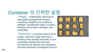 Container 의 간략한 설명
▪Image: a lightweight, stand-alone,
executable package that includes
everything needed to run a piece of
software, including the code, a runtime,
libraries, environment variables, and
config files.
▪Container: a runtime instance of an
image—what the image becomes in
memory when actually executed. It runs
completely isolated from the host
environment by default, only accessing
host files and ports if configured to do so.
209
 