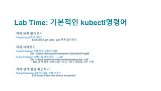 Lab Time: 기본적인 kubectl명령어
▪객체 목록 불러오기
▫ “kubectl get [객체 타입]“
Ex) kubectl get pods : pod 목록 불러온다.
▪객체 삭제하기
▫ “kubectl delete [객체 타입] [객체 이름]”
Ex) “kubectl delete pods wordpress-5bb5dddcff-kwgf8”
▫ “kubectl delete [객체타입,객체타입,…] --all“
Ex) “kubectl delete services,depeloyments,pods –-all”
- 실습 중에 잘못 생성되었거나 초기화가 필요할 경우 사용
▪객체 상세 설명 확인하기
▫ “kubectl describe [객체 타입] [객체 이름] ”
Ex) “kubectl describe service wordpress”
 