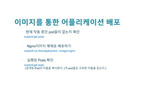 이미지를 통한 어플리케이션 배포
• 현재 작동 중인 pod들이 없는지 확인
▫ kubectl get pods
▪ Nginx이미지 예제로 배포하기
▫ kubectl run first-deployment --image=nginx
▪ 실행된 Pods 확인
▫ kubectl get pods
(검색된 Pod의 이름을 복사한다. (각 pod들은 고유한 이름을 갖는다.)
 