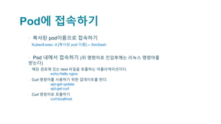 Pod에 접속하기
▪ 복사된 pod이름으로 접속하기
▫ Kubectl exec -it [복사된 pod 이름] -- /bin/bash
▪ Pod 내에서 접속하기 (위 명령어로 진입후에는 리눅스 명령어를
받는다)
▫ 해당 경로에 있는 html 파일을 호출하는 어플리케이션이다.
echo Hello nginx
▫ Curl 명령어를 사용하기 위한 업데이트를 한다.
apt-get update
apt-get curl
▫ Curl 명령어로 호출하기
curl localhost
 