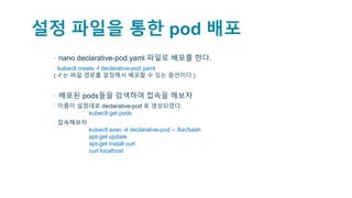 설정 파일을 통한 pod 배포
▪ nano declarative-pod.yaml 파일로 배포를 한다.
▫ kubectl create -f declarative-pod.yaml
( -f 는 파일 경로를 설정해서 배포할 수 있는 옵션이다.)
▪ 배포된 pods들을 검색하여 접속을 해보자
▫ 이름이 설정대로 declarative-pod 로 생성되었다.
kubectl get pods
▫ 접속해보자
kubectl exec -it declarative-pod -- /bin/bash
apt-get update
apt-get install curl
curl localhost
 