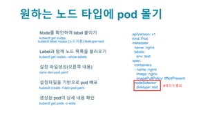 원하는 노드 타입에 pod 몰기
▪Node를 확인하여 label 붙이기
▫kubectl get nodes
kubectl label nodes [노드이름] disktype=ssd
▪Label과 함께 노드 목록을 불러오기
▫kubectl get nodes --show-labels
▪설정 파일생성(오른쪽 내용)
▫nano dev-pod.yaml
▪설정파일을 기반으로 pod 배포
▫kubectl create -f dev-pod.yaml
▪생성된 pod의 상세 내용 확인
▫kubectl get pods -o wide
apiVersion: v1
kind: Pod
metadata:
name: nginx
labels:
env: test
spec:
containers:
- name: nginx
image: nginx
imagePullPolicy: IfNotPresent
nodeSelector:
disktype: ssd #여기가 중요
 