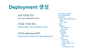 Deployment 생성
▪설정 파일을 생성
▫nano nginx-deployment.yaml
▪파일을 기반을 배포
▫kubectl create -f nginx-deployment.yaml
▪생성된 deployment 확인
▫kubectl describe deployment nginx-deployment
apiVersion: apps/v1
kind: Deployment
metadata:
name: nginx-deployment
labels:
app: nginx
spec:
selector:
matchLabels:
app: nginx
template:
metadata:
labels:
app: nginx
spec:
containers:
- name: nginx
image: nginx:1.7.9
ports:
- containerPort: 80
 