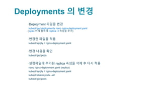 Deployments 의 변경
▪Deployment 파일을 변경
▫kubectl get deployments nano nginx-deployment.yaml
( spec 아래 항목에 replica: 3 속성을 추가)
▪변경한 파일을 적용
▫kubectl apply -f nginx-deployment.yaml
▪변경 내용을 확인
▫kubectl get pods
▪설정파일에 추가된 replica 속성을 삭제 후 다시 적용
▫nano nginx-deployment.yaml (replica)
▫kubectl apply -f nginx-deployment.yaml
▫kubectl delete pods --all
▫kubectl get pods
 
