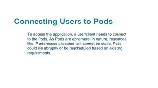 Connecting Users to Pods
To access the application, a user/client needs to connect
to the Pods. As Pods are ephemeral in nature, resources
like IP addresses allocated to it cannot be static. Pods
could die abruptly or be rescheduled based on existing
requirements.
 