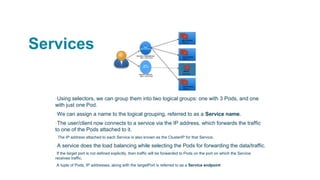 Services
▪Using selectors, we can group them into two logical groups: one with 3 Pods, and one
with just one Pod.
▪We can assign a name to the logical grouping, referred to as a Service name.
▪The user/client now connects to a service via the IP address, which forwards the traffic
to one of the Pods attached to it.
▫ The IP address attached to each Service is also known as the ClusterIP for that Service.
▪A service does the load balancing while selecting the Pods for forwarding the data/traffic.
▫If the target port is not defined explicitly, then traffic will be forwarded to Pods on the port on which the Service
receives traffic.
▫A tuple of Pods, IP addresses, along with the targetPort is referred to as a Service endpoint
 
