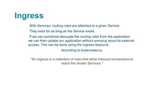 Ingress
▪With Services, routing rules are attached to a given Service.
▪They exist for as long as the Service exists.
▪If we can somehow decouple the routing rules from the application,
we can then update our application without worrying about its external
access. This can be done using the Ingress resource.
According to kubernetes.io,
"An Ingress is a collection of rules that allow inbound connections to
reach the cluster Services."
 