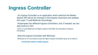 Ingress Controller
▪An Ingress Controller is an application which watches the Master
Node's API server for changes in the Ingress resources and updates
the Layer 7 Load Balancer accordingly.
▪Kubernetes has different Ingress Controllers, and, if needed, we can
also build our own.
▫GCE L7 Load Balancer and Nginx Ingress Controller are examples of Ingress
Controllers.
▪Start the Ingress Controller with Minikube
▫Minikube v0.14.0 and above ships the Nginx Ingress Controller setup as an add-on.
$ minikube addons enable ingress
 