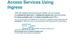 Access Services Using
Ingress
▪With the Ingress resource we just created, we can access
the webserver-blue-svc or webserver-green-svc services using
the blue.example.com and green.example.com URLs.
▫As our current setup is on Minikube, we will need to update the host configuration file
(/etc/hosts on Mac and Linux) on our workstation to the Minikube IP for those URLs.
Once this is done, we can open
blue.example.com and green.example.com
on the browser and access the application.
$ cat /etc/hosts
127.0.0.1 localhost
::1 localhost
192.168.99.100 blue.example.com green.example.com
 