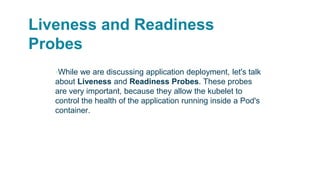 Liveness and Readiness
Probes
▪While we are discussing application deployment, let's talk
about Liveness and Readiness Probes. These probes
are very important, because they allow the kubelet to
control the health of the application running inside a Pod's
container.
 