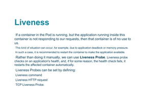 Liveness
▪If a container in the Pod is running, but the application running inside this
container is not responding to our requests, then that container is of no use to
us.
▫This kind of situation can occur, for example, due to application deadlock or memory pressure.
▫In such a case, it is recommended to restart the container to make the application available.
▪Rather than doing it manually, we can use Liveness Probe. Liveness probe
checks on an application's health, and, if for some reason, the health check fails, it
restarts the affected container automatically.
▪Liveness Probes can be set by defining:
▫Liveness command
▫Liveness HTTP request
▫TCP Liveness Probe.
 