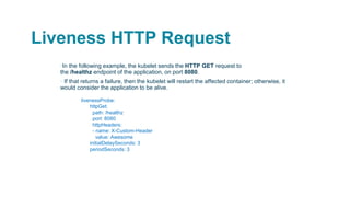 Liveness HTTP Request
▪In the following example, the kubelet sends the HTTP GET request to
the /healthz endpoint of the application, on port 8080.
▪ If that returns a failure, then the kubelet will restart the affected container; otherwise, it
would consider the application to be alive.
livenessProbe:
httpGet:
path: /healthz
port: 8080
httpHeaders:
- name: X-Custom-Header
value: Awesome
initialDelaySeconds: 3
periodSeconds: 3
 