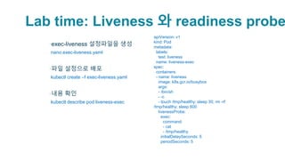 Lab time: Liveness 와 readiness probe
▪exec-liveness 설정파일을 생성
▫nano exec-liveness.yaml
▪파일 설정으로 배포
▫kubectl create –f exec-liveness.yaml
▪내용 확인
▫kubectl describe pod liveness-exec
apiVersion: v1
kind: Pod
metadata:
labels:
test: liveness
name: liveness-exec
spec:
containers:
- name: liveness
image: k8s.gcr.io/busybox
args:
- /bin/sh
- -c
- touch /tmp/healthy; sleep 30; rm -rf
/tmp/healthy; sleep 600
livenessProbe:
exec:
command:
- cat
- /tmp/healthy
initialDelaySeconds: 5
periodSeconds: 5
 