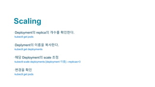 Scaling
▪Deployment의 replica의 개수를 확인한다.
▫kubectl get pods
▪Deplyment의 이름을 복사한다.
▫kubectl get deployments
▪해당 Deployment의 scale 조정
▫kubectl scale deployments [deployment 이름] --replicas=3
▪변경을 확인
▫kubectl get pods
 
