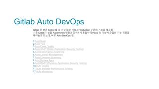 Gitlab Auto DevOps
Gitlab 은 현존 CI/CD 툴 중 가장 많은 기능과 Production 수준의 기능을 제공함
기존 Gitlab 기능을 Kubernetes 엔진과 강력하게 통합하여 PaaS 의 기능에 근접한 기능 제공을
내어놓게 되는데, 바로 Auto-DevOps 임.
1.Auto Build
2.Auto Test
3.Auto Code Quality
4.Auto SAST (Static Application Security Testing)
5.Auto Dependency Scanning
6.Auto License Management
7.Auto Container Scanning
8.Auto Review Apps
9.Auto DAST (Dynamic Application Security Testing)
10.Auto Deploy
11.Auto Browser Performance Testing
12.Auto Monitoring
 