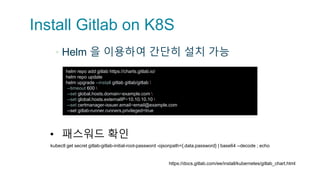 Install Gitlab on K8S
▪ Helm 을 이용하여 간단히 설치 가능
helm repo add gitlab https://charts.gitlab.io/
helm repo update
helm upgrade --install gitlab gitlab/gitlab 
--timeout 600 
--set global.hosts.domain=example.com 
--set global.hosts.externalIP=10.10.10.10 
--set certmanager-issuer.email=email@example.com
--set gitlab-runner.runners.privileged=true
• 패스워드 확인
https://docs.gitlab.com/ee/install/kubernetes/gitlab_chart.html
kubectl get secret gitlab-gitlab-initial-root-password -ojsonpath={.data.password} | base64 --decode ; echo
 