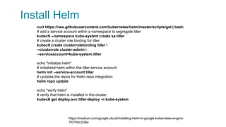 Install Helm
curl https://raw.githubusercontent.com/kubernetes/helm/master/scripts/get | bash
# add a service account within a namespace to segregate tiller
kubectl --namespace kube-system create sa tiller
# create a cluster role binding for tiller
kubectl create clusterrolebinding tiller 
--clusterrole cluster-admin 
--serviceaccount=kube-system:tiller
echo "initialize helm"
# initialized helm within the tiller service account
helm init --service-account tiller
# updates the repos for Helm repo integration
helm repo update
echo "verify helm"
# verify that helm is installed in the cluster
kubectl get deploy,svc tiller-deploy -n kube-system
https://medium.com/google-cloud/installing-helm-in-google-kubernetes-engine-
7f07f43c536e
 